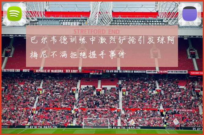 巴尔韦德训练中激烈铲抢引发琼阿梅尼不满拒绝握手事件