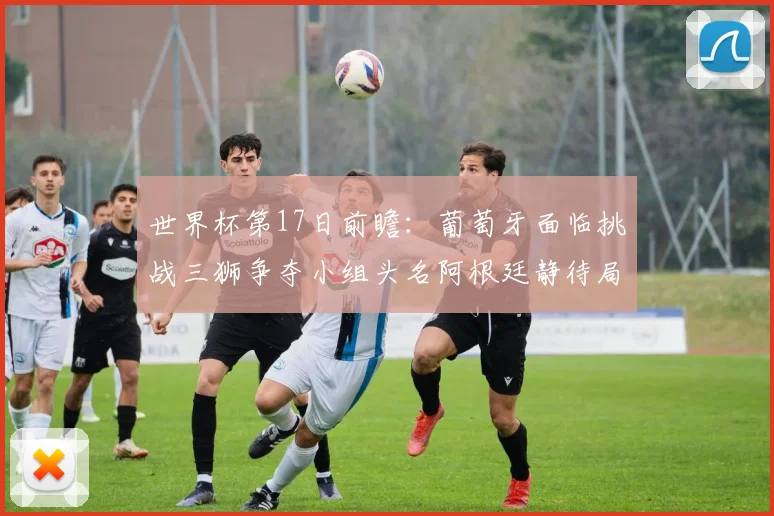 世界杯第17日前瞻：葡萄牙面临挑战三狮争夺小组头名阿根廷静待局势变化