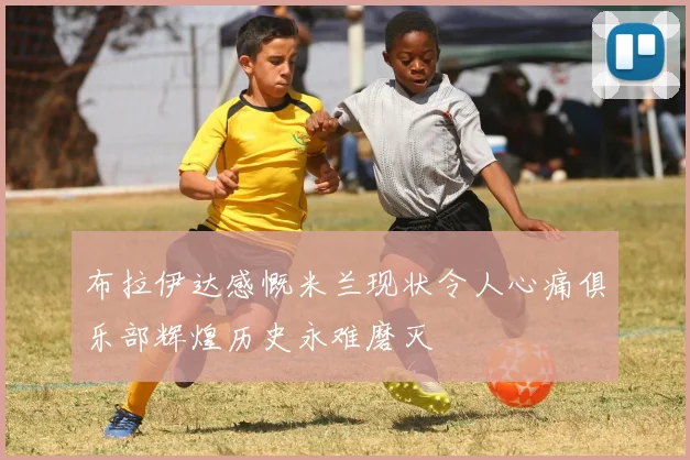 布拉伊达感慨米兰现状令人心痛俱乐部辉煌历史永难磨灭
