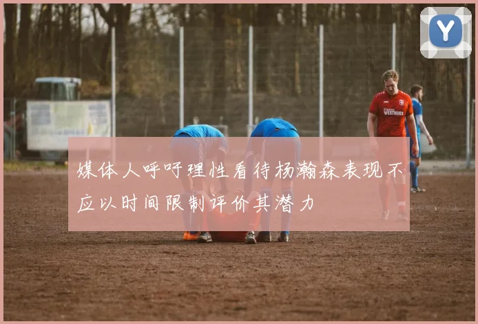 媒体人呼吁理性看待杨瀚森表现不应以时间限制评价其潜力
