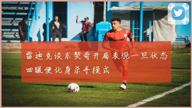 雷迪克谈东契奇开局表现一旦状态回暖便化身杀手模式