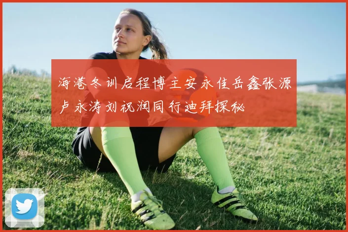 海港冬训启程博主安永佳岳鑫张源卢永涛刘祝润同行迪拜探秘