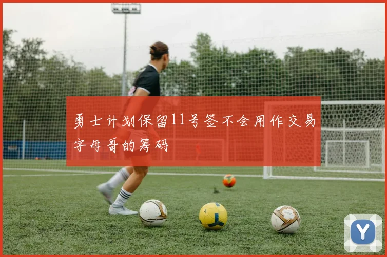 勇士计划保留11号签不会用作交易字母哥的筹码