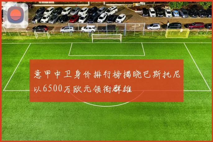 意甲中卫身价排行榜揭晓巴斯托尼以6500万欧元领衔群雄