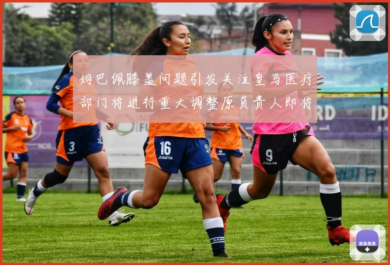 姆巴佩膝盖问题引发关注皇马医疗部门将进行重大调整原负责人即将离任