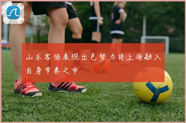 山东客场表现出色努力将上海融入自身节奏之中