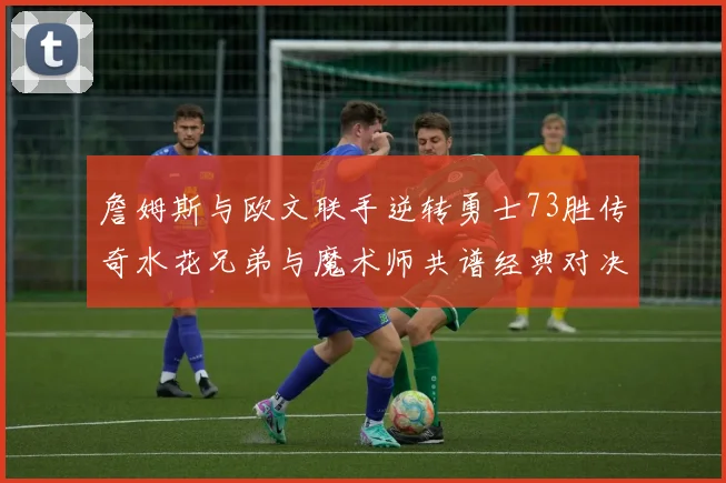 詹姆斯与欧文联手逆转勇士73胜传奇水花兄弟与魔术师共谱经典对决
