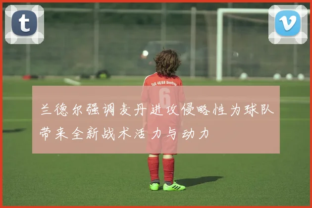 兰德尔强调麦丹进攻侵略性为球队带来全新战术活力与动力