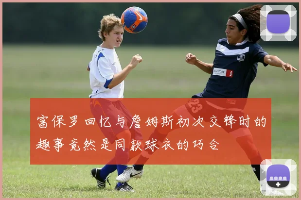 富保罗回忆与詹姆斯初次交锋时的趣事竟然是同款球衣的巧合