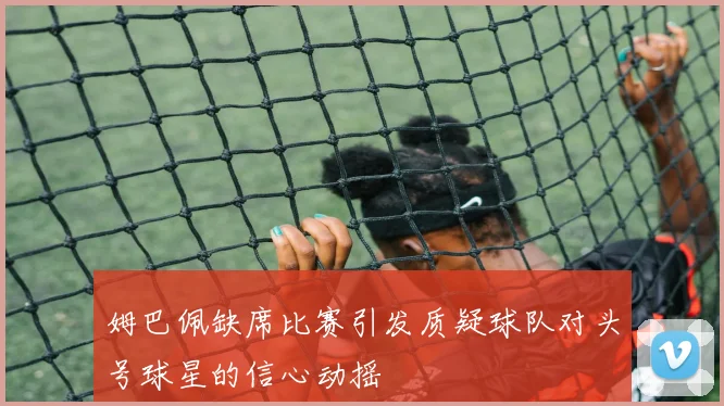姆巴佩缺席比赛引发质疑球队对头号球星的信心动摇