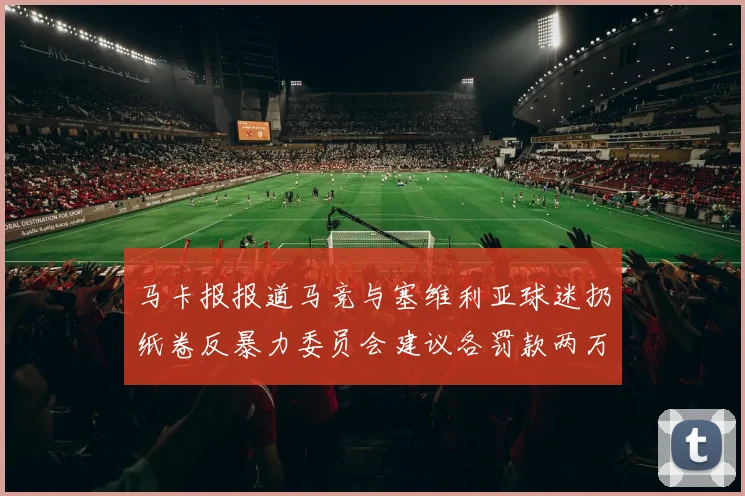 马卡报报道马竞与塞维利亚球迷扔纸卷反暴力委员会建议各罚款两万欧元