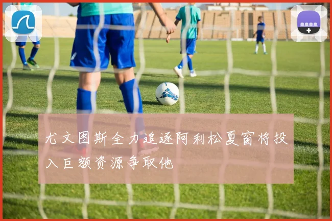 尤文图斯全力追逐阿利松夏窗将投入巨额资源争取他