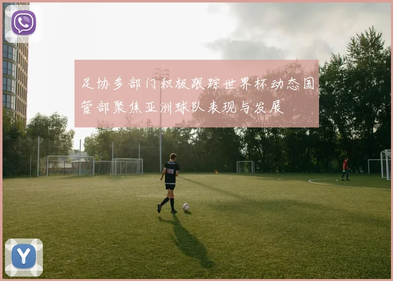 足协多部门积极跟踪世界杯动态国管部聚焦亚洲球队表现与发展