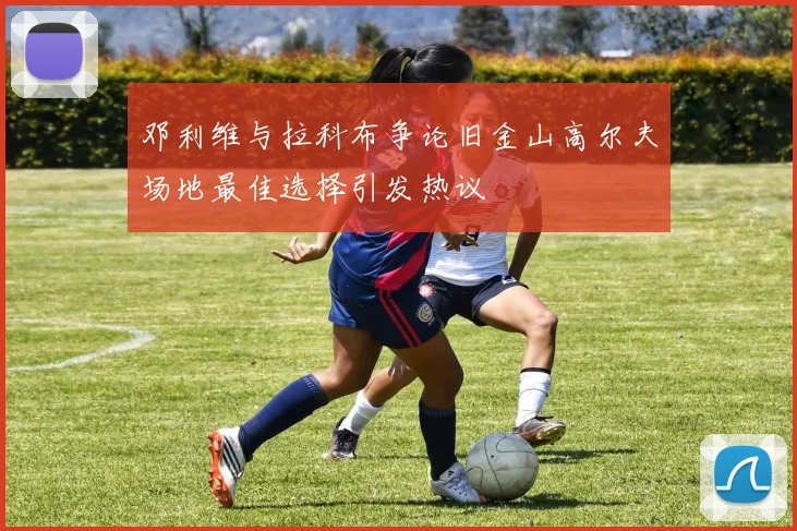 邓利维与拉科布争论旧金山高尔夫场地最佳选择引发热议