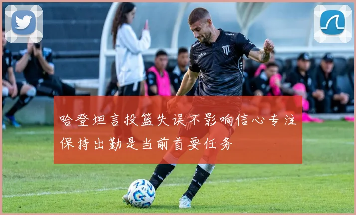 哈登坦言投篮失误不影响信心专注保持出勤是当前首要任务
